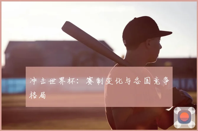 冲击世界杯：赛制变化与各国竞争格局