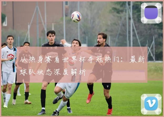 从热身赛看世界杯夺冠热门：最新球队状态深度解析