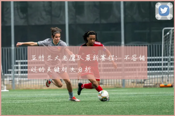 亚特兰大老鹰队最新赛程：不容错过的关键对决分析