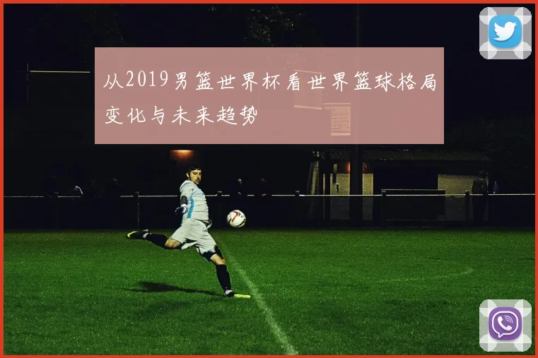 从2019男篮世界杯看世界篮球格局变化与未来趋势